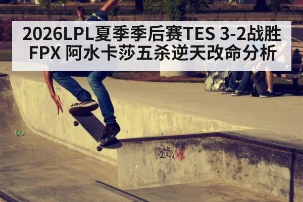 2026LPL夏季季后赛TES 3-2战胜FPX 阿水卡莎五杀逆天改命分析