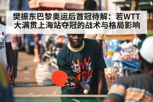 樊振东巴黎奥运后首冠待解:若WTT大满贯上海站夺冠的战术与格局影响